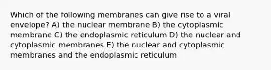 Which of the following membranes can give rise to a viral envelope? A) the nuclear membrane B) the cytoplasmic membrane C) the endoplasmic reticulum D) the nuclear and cytoplasmic membranes E) the nuclear and cytoplasmic membranes and the endoplasmic reticulum