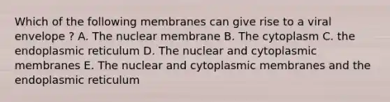 Which of the following membranes can give rise to a viral envelope ? A. The nuclear membrane B. The cytoplasm C. the endoplasmic reticulum D. The nuclear and cytoplasmic membranes E. The nuclear and cytoplasmic membranes and the endoplasmic reticulum