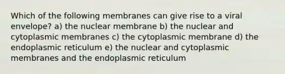 Which of the following membranes can give rise to a viral envelope? a) the nuclear membrane b) the nuclear and cytoplasmic membranes c) the cytoplasmic membrane d) the endoplasmic reticulum e) the nuclear and cytoplasmic membranes and the endoplasmic reticulum