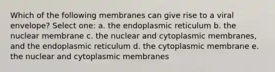 Which of the following membranes can give rise to a viral envelope? Select one: a. the endoplasmic reticulum b. the nuclear membrane c. the nuclear and cytoplasmic membranes, and the endoplasmic reticulum d. the cytoplasmic membrane e. the nuclear and cytoplasmic membranes