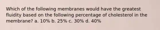 Which of the following membranes would have the greatest fluidity based on the following percentage of cholesterol in the membrane? a. 10% b. 25% c. 30% d. 40%