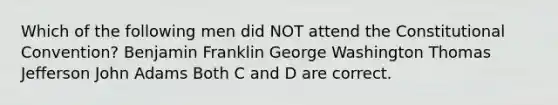 Which of the following men did NOT attend the Constitutional Convention? Benjamin Franklin George Washington Thomas Jefferson John Adams Both C and D are correct.