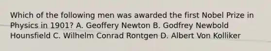 Which of the following men was awarded the first Nobel Prize in Physics in 1901? A. Geoffery Newton B. Godfrey Newbold Hounsfield C. Wilhelm Conrad Rontgen D. Albert Von Kolliker