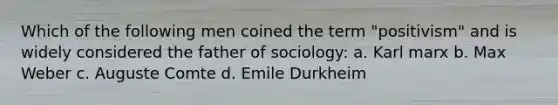 Which of the following men coined the term "positivism" and is widely considered the father of sociology: a. Karl marx b. Max Weber c. Auguste Comte d. Emile Durkheim