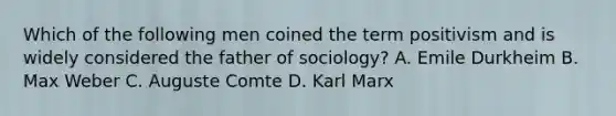 Which of the following men coined the term positivism and is widely considered the father of sociology? A. Emile Durkheim B. Max Weber C. Auguste Comte D. Karl Marx