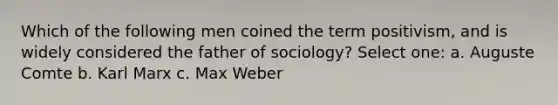 Which of the following men coined the term positivism, and is widely considered the father of sociology? Select one: a. Auguste Comte b. Karl Marx c. Max Weber