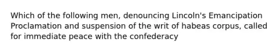 Which of the following men, denouncing Lincoln's Emancipation Proclamation and suspension of the writ of habeas corpus, called for immediate peace with the confederacy