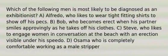 Which of the following men is most likely to be diagnosed as an exhibitionist? A) Alfredo, who likes to wear tight fitting shirts to show off his pecs. B) Bob, who becomes erect when his partner smiles approvingly as he takes off his clothes. C) Steve, who likes to engage women in conversation at the beach with an erection visible under his speedo. D) Osama who is completely comfortable working as a male stripper