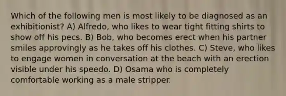 Which of the following men is most likely to be diagnosed as an exhibitionist? A) Alfredo, who likes to wear tight fitting shirts to show off his pecs. B) Bob, who becomes erect when his partner smiles approvingly as he takes off his clothes. C) Steve, who likes to engage women in conversation at the beach with an erection visible under his speedo. D) Osama who is completely comfortable working as a male stripper.