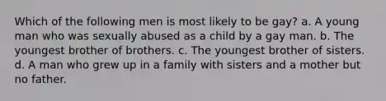 Which of the following men is most likely to be gay? a. A young man who was sexually abused as a child by a gay man. b. The youngest brother of brothers. c. The youngest brother of sisters. d. A man who grew up in a family with sisters and a mother but no father.