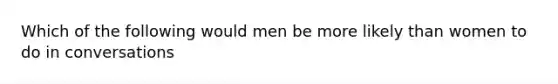 Which of the following would men be more likely than women to do in conversations