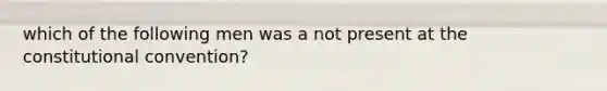 which of the following men was a not present at the constitutional convention?