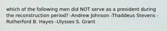 which of the following men did NOT serve as a president during the reconstruction period? -Andrew Johnson -Thaddeus Stevens -Rutherford B. Hayes -Ulysses S. Grant