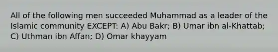 All of the following men succeeded Muhammad as a leader of the Islamic community EXCEPT: A) Abu Bakr; B) Umar ibn al-Khattab; C) Uthman ibn Affan; D) Omar khayyam