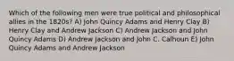 Which of the following men were true political and philosophical allies in the 1820s? A) John Quincy Adams and Henry Clay B) Henry Clay and Andrew Jackson C) Andrew Jackson and John Quincy Adams D) Andrew Jackson and John C. Calhoun E) John Quincy Adams and Andrew Jackson