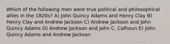 Which of the following men were true political and philosophical allies in the 1820s? A) John Quincy Adams and Henry Clay B) Henry Clay and Andrew Jackson C) Andrew Jackson and John Quincy Adams D) Andrew Jackson and John C. Calhoun E) John Quincy Adams and Andrew Jackson