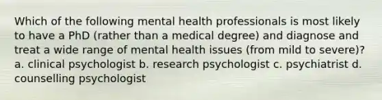 Which of the following mental health professionals is most likely to have a PhD (rather than a medical degree) and diagnose and treat a wide range of mental health issues (from mild to severe)? a. clinical psychologist b. research psychologist c. psychiatrist d. counselling psychologist