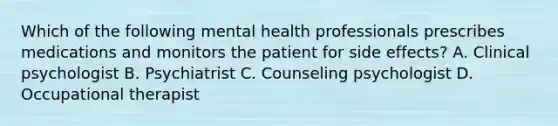 Which of the following mental health professionals prescribes medications and monitors the patient for side effects? A. Clinical psychologist B. Psychiatrist C. Counseling psychologist D. Occupational therapist