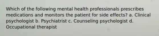 Which of the following mental health professionals prescribes medications and monitors the patient for side effects? a. Clinical psychologist b. Psychiatrist c. Counseling psychologist d. Occupational therapist