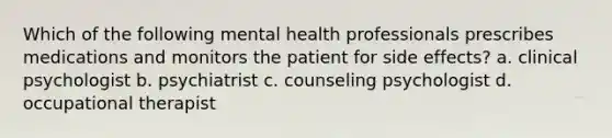 Which of the following mental health professionals prescribes medications and monitors the patient for side effects? a. clinical psychologist b. psychiatrist c. counseling psychologist d. occupational therapist