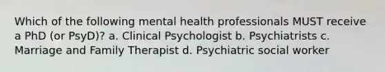 Which of the following mental health professionals MUST receive a PhD (or PsyD)? a. Clinical Psychologist b. Psychiatrists c. Marriage and Family Therapist d. Psychiatric social worker