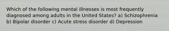 Which of the following mental illnesses is most frequently diagnosed among adults in the United States? a) Schizophrenia b) Bipolar disorder c) Acute stress disorder d) Depression