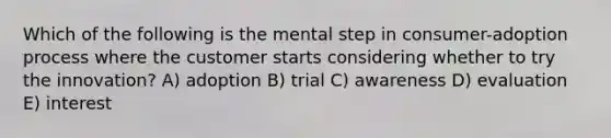 Which of the following is the mental step in consumer-adoption process where the customer starts considering whether to try the innovation? A) adoption B) trial C) awareness D) evaluation E) interest