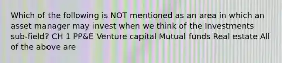 Which of the following is NOT mentioned as an area in which an asset manager may invest when we think of the Investments sub-field? CH 1 PP&E Venture capital Mutual funds Real estate All of the above are