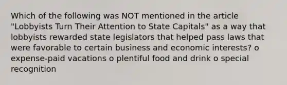 Which of the following was NOT mentioned in the article "Lobbyists Turn Their Attention to State Capitals" as a way that lobbyists rewarded state legislators that helped pass laws that were favorable to certain business and economic interests? o expense-paid vacations o plentiful food and drink o special recognition