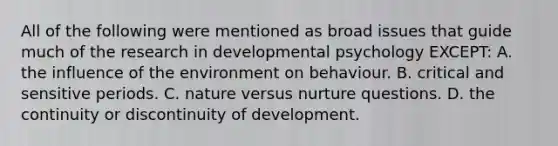 All of the following were mentioned as broad issues that guide much of the research in developmental psychology EXCEPT: A. the influence of the environment on behaviour. B. critical and sensitive periods. C. nature versus nurture questions. D. the continuity or discontinuity of development.