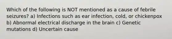 Which of the following is NOT mentioned as a cause of febrile seizures? a) Infections such as ear infection, cold, or chickenpox b) Abnormal electrical discharge in the brain c) Genetic mutations d) Uncertain cause