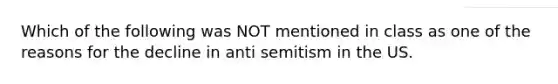 Which of the following was NOT mentioned in class as one of the reasons for the decline in anti semitism in the US.