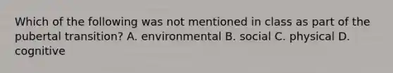 Which of the following was not mentioned in class as part of the pubertal transition? A. environmental B. social C. physical D. cognitive