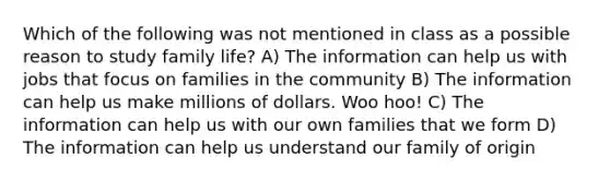 Which of the following was not mentioned in class as a possible reason to study family life? A) The information can help us with jobs that focus on families in the community B) The information can help us make millions of dollars. Woo hoo! C) The information can help us with our own families that we form D) The information can help us understand our family of origin