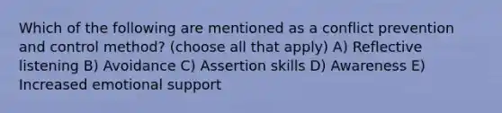 Which of the following are mentioned as a conflict prevention and control method? (choose all that apply) A) Reflective listening B) Avoidance C) Assertion skills D) Awareness E) Increased emotional support