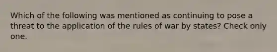 Which of the following was mentioned as continuing to pose a threat to the application of the rules of war by states? Check only one.