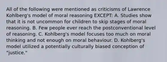 All of the following were mentioned as criticisms of Lawrence Kohlberg's model of moral reasoning EXCEPT: A. Studies show that it is not uncommon for children to skip stages of moral reasoning. B. Few people ever reach the postconventional level of reasoning. C. Kohlberg's model focuses too much on moral thinking and not enough on moral behaviour. D. Kohlberg's model utilized a potentially culturally biased conception of "justice."