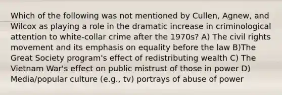 Which of the following was not mentioned by Cullen, Agnew, and Wilcox as playing a role in the dramatic increase in criminological attention to white-collar crime after the 1970s? A) The civil rights movement and its emphasis on equality before the law B)The Great Society program's effect of redistributing wealth C) The Vietnam War's effect on public mistrust of those in power D) Media/popular culture (e.g., tv) portrays of abuse of power