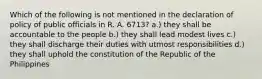 Which of the following is not mentioned in the declaration of policy of public officials in R. A. 6713? a.) they shall be accountable to the people b.) they shall lead modest lives c.) they shall discharge their duties with utmost responsibilities d.) they shall uphold the constitution of the Republic of the Philippines