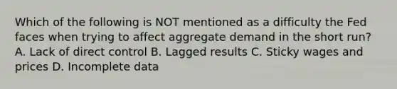 Which of the following is NOT mentioned as a difficulty the Fed faces when trying to affect aggregate demand in the short run? A. Lack of direct control B. Lagged results C. Sticky wages and prices D. Incomplete data