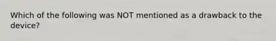 Which of the following was NOT mentioned as a drawback to the device?