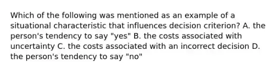 Which of the following was mentioned as an example of a situational characteristic that influences decision criterion? A. the person's tendency to say "yes" B. the costs associated with uncertainty C. the costs associated with an incorrect decision D. the person's tendency to say "no"