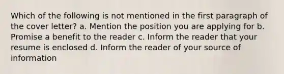 Which of the following is not mentioned in the first paragraph of the cover letter? a. Mention the position you are applying for b. Promise a benefit to the reader c. Inform the reader that your resume is enclosed d. Inform the reader of your source of information