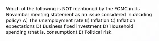 Which of the following is NOT mentioned by the FOMC in its November meeting statement as an issue considered in deciding policy? A) The unemployment rate B) Inflation C) Inflation expectations D) Business fixed investment D) Household spending (that is, consumption) E) Political risk