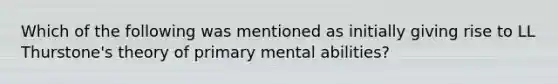 Which of the following was mentioned as initially giving rise to LL Thurstone's theory of primary mental abilities?