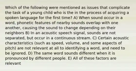 Which of the following were mentioned as issues that complicate the task of a young child who is the in the process of acquiring a spoken language for the first time? A) When sound occur in a word, phonetic features of nearby sounds overlap with one another, causing the sound to change depending on their neighbors B) In an acoustic speech signal, sounds are not separated, but occur in a continuous stream. C) Certain acoustic characteristics (such as speed, volume, and some aspects of pitch) are not relevant at all to identifying a word, and need to be ignored. D) The same word sounds different when it is pronounced by different people. E) All of these factors are relevant