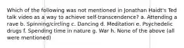 Which of the following was not mentioned in Jonathan Haidt's Ted talk video as a way to achieve self-transcendence? a. Attending a rave b. Spinning/circling c. Dancing d. Meditation e. Psychedelic drugs f. Spending time in nature g. War h. None of the above (all were mentioned)