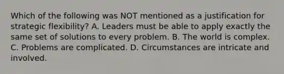 Which of the following was NOT mentioned as a justification for strategic flexibility? A. Leaders must be able to apply exactly the same set of solutions to every problem. B. The world is complex. C. Problems are complicated. D. Circumstances are intricate and involved.