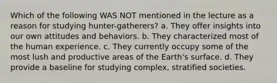 Which of the following WAS NOT mentioned in the lecture as a reason for studying hunter-gatherers? a. They offer insights into our own attitudes and behaviors. b. They characterized most of the human experience. c. They currently occupy some of the most lush and productive areas of the Earth's surface. d. They provide a baseline for studying complex, stratified societies.