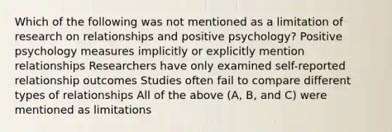 Which of the following was not mentioned as a limitation of research on relationships and positive psychology? Positive psychology measures implicitly or explicitly mention relationships Researchers have only examined self-reported relationship outcomes Studies often fail to compare different types of relationships All of the above (A, B, and C) were mentioned as limitations